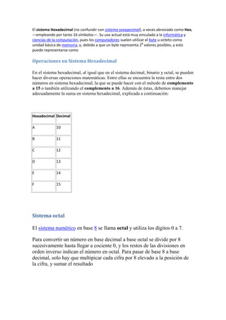 El sistema Hexadecimal (no confundir con sistema sexagesimal), a veces abreviado como Hex,
—empleando por tanto 16 símbolos—. Su uso actual está muy vinculado a la informática y
ciencias de la computación, pues los computadores suelen utilizar el byte u octeto como
unidad básica de memoria; y, debido a que un byte representa 28 valores posibles, y esto
puede representarse como

Operaciones en Sistema Hexadecimal

En el sistema hexadecimal, al igual que en el sistema decimal, binario y octal, se pueden
hacer diversas operaciones matemáticas. Entre ellas se encuentra la resta entre dos
números en sistema hexadecimal, la que se puede hacer con el método de complemento
a 15 o también utilizando el complemento a 16. Además de éstas, debemos manejar
adecuadamente la suma en sistema hexadecimal, explicada a continuación:



Hexadecimal Decimal

A            10

B            11

C            12

D            13

E            14

F            15




Sistema octal

El sistema numérico en base 8 se llama octal y utiliza los dígitos 0 a 7.

Para convertir un número en base decimal a base octal se divide por 8
sucesivamente hasta llegar a cociente 0, y los restos de las divisiones en
orden inverso indican el número en octal. Para pasar de base 8 a base
decimal, solo hay que multipicar cada cifra por 8 elevado a la posición de
la cifra, y sumar el resultado
 