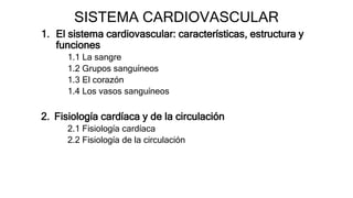 SISTEMA CARDIOVASCULAR
1. El sistema cardiovascular: características, estructura y
funciones
1.1 La sangre
1.2 Grupos sanguíneos
1.3 El corazón
1.4 Los vasos sanguíneos
2. Fisiología cardíaca y de la circulación
2.1 Fisiología cardíaca
2.2 Fisiología de la circulación
 