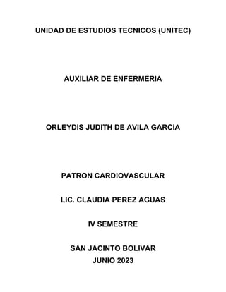 UNIDAD DE ESTUDIOS TECNICOS (UNITEC)
AUXILIAR DE ENFERMERIA
ORLEYDIS JUDITH DE AVILA GARCIA
PATRON CARDIOVASCULAR
LIC. CLAUDIA PEREZ AGUAS
IV SEMESTRE
SAN JACINTO BOLIVAR
JUNIO 2023
 