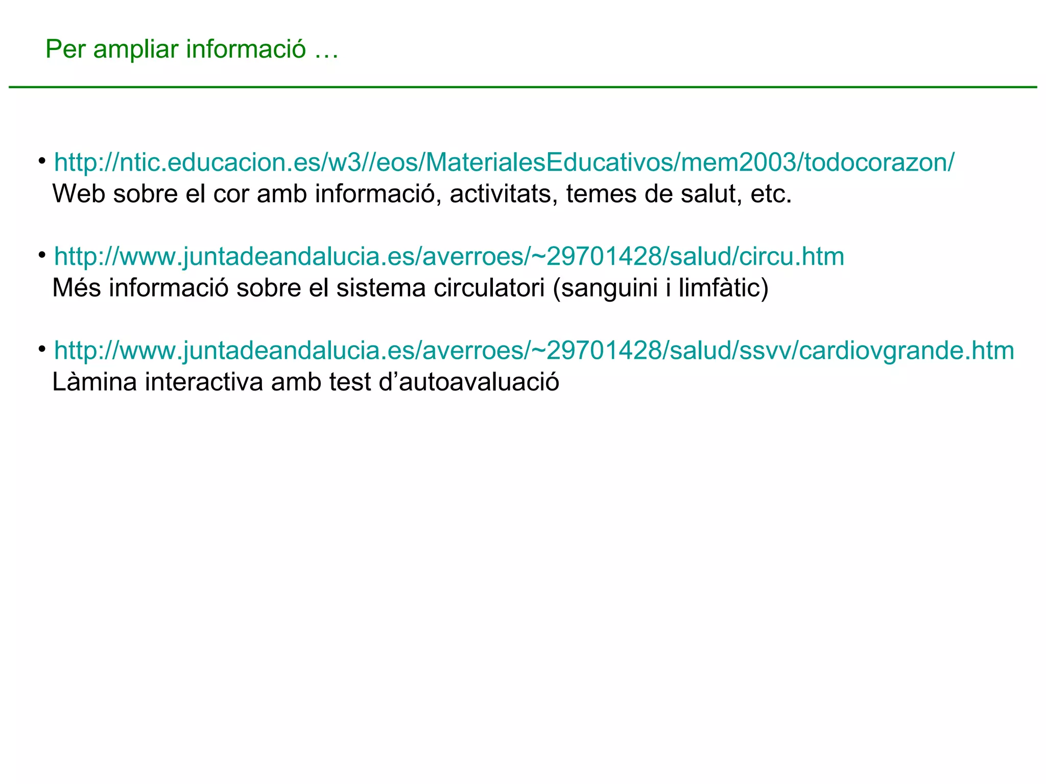 Per ampliar informació … http://ntic.educacion.es/w3//eos/MaterialesEducativos/mem2003/todocorazon/ Web sobre el cor amb informació, activitats, temes de salut, etc. http://www.juntadeandalucia.es/averroes/~29701428/salud/ circu.htm Més informació sobre el sistema circulatori (sanguini i limfàtic) http://www.juntadeandalucia.es/averroes/~29701428/salud/ssvv/cardiovgrande.htm Làmina interactiva amb test d’autoavaluació 