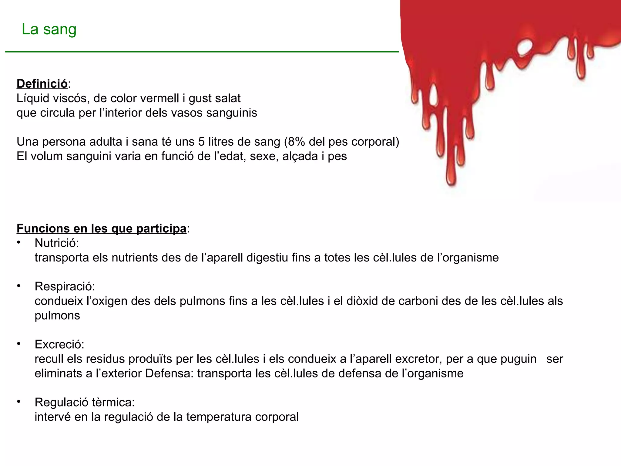 Definició : Líquid viscós, de color vermell i gust salat  que circula per l’interior dels vasos sanguinis Una persona adulta i sana té uns 5 litres de sang (8% del pes corporal).  El volum sanguini varia en funció de l’edat, sexe, alçada i pes  Funcions en les que participa : Nutrició:  transporta els nutrients des de l’aparell digestiu fins a totes les cèl.lules de l’organisme Respiració:  condueix l’oxigen des dels pulmons fins a les cèl.lules i el diòxid de carboni des de les cèl.lules als  pulmons Excreció:  recull els residus produïts per les cèl.lules i els condueix a l’aparell excretor, per a que puguin  i ser eliminats a l’exterior Defensa: transporta les cèl.lules de defensa de l’organisme Regulació tèrmica:  intervé en la regulació de la temperatura corporal La sang 