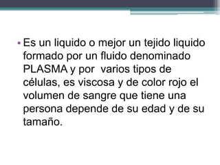 • Es un liquido o mejor un tejido liquido
  formado por un fluido denominado
  PLASMA y por varios tipos de
  células, es viscosa y de color rojo el
  volumen de sangre que tiene una
  persona depende de su edad y de su
  tamaño.
 
