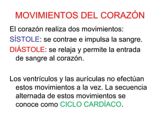 MOVIMIENTOS DEL CORAZÓN
El corazón realiza dos movimientos:
SÍSTOLE: se contrae e impulsa la sangre.
DIÁSTOLE: se relaja y permite la entrada
de sangre al corazón.
Los ventrículos y las aurículas no efectúan
estos movimientos a la vez. La secuencia
alternada de estos movimientos se
conoce como CICLO CARDÍACO.
 