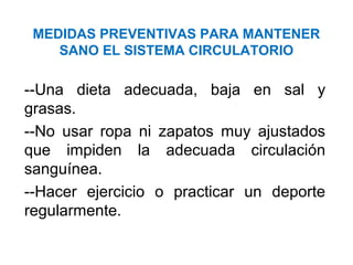 MEDIDAS PREVENTIVAS PARA MANTENER
SANO EL SISTEMA CIRCULATORIO
--Una dieta adecuada, baja en sal y
grasas.
--No usar ropa ni zapatos muy ajustados
que impiden la adecuada circulación
sanguínea.
--Hacer ejercicio o practicar un deporte
regularmente.
 
