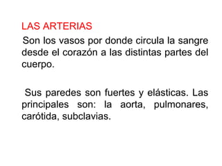 LAS ARTERIAS
Son los vasos por donde circula la sangre
desde el corazón a las distintas partes del
cuerpo.
Sus paredes son fuertes y elásticas. Las
principales son: la aorta, pulmonares,
carótida, subclavias.
 