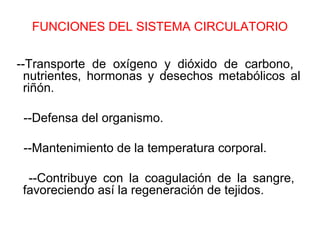 FUNCIONES DEL SISTEMA CIRCULATORIO
--Transporte de oxígeno y dióxido de carbono,
nutrientes, hormonas y desechos metabólicos al
riñón.
--Defensa del organismo.
--Mantenimiento de la temperatura corporal.
--Contribuye con la coagulación de la sangre,
favoreciendo así la regeneración de tejidos.
 
