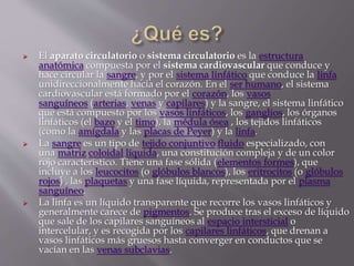  El aparato circulatorio o sistema circulatorio es la estructura
anatómica compuesta por el sistema cardiovascular que conduce y
hace circular la sangre, y por el sistema linfático que conduce la linfa
unidireccionalmente hacia el corazón. En el ser humano, el sistema
cardiovascular está formado por el corazón, los vasos
sanguíneos (arterias, venas y capilares) y la sangre, el sistema linfático
que está compuesto por los vasos linfáticos, los ganglios, los órganos
linfáticos (el bazo y el timo), la médula ósea , los tejidos linfáticos
(como la amígdala y las placas de Peyer) y la linfa.
 La sangre es un tipo de tejido conjuntivo fluido especializado, con
una matriz coloidal líquida, una constitución compleja y de un color
rojo característico. Tiene una fase sólida (elementos formes), que
incluye a los leucocitos (o glóbulos blancos), los eritrocitos (o glóbulos
rojos) , las plaquetas y una fase líquida, representada por el plasma
sanguíneo.
 La linfa es un líquido transparente que recorre los vasos linfáticos y
generalmente carece de pigmentos. Se produce tras el exceso de líquido
que sale de los capilares sanguíneos al espacio intersticial o
intercelular, y es recogida por los capilares linfáticos, que drenan a
vasos linfáticos más gruesos hasta converger en conductos que se
vacían en las venas subclavias.
 