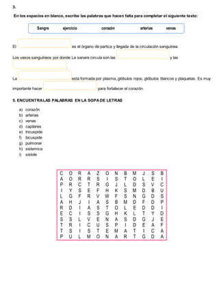3.
En los espacios en blanco, escribe las palabras que hacen falta para completar el siguiente texto:
El es el órgano de partica y llegada de la circulación sanguínea.
Los vasos sanguíneos por donde La sanare circula son las y las
.
La esta formada por plasma, glóbulos rojos, glóbulos blancos y plaquetas. Es muy
importante hacer para fortalecer el corazón.
5. ENCUENTRALAS PALABRAS EN LA SOPADE LETRAS
a) corazón
b) arterias
c) venas
d) capilares
e) tricuspide
f) bicuspide
g) pulmonar
h) sistemica
i) sistole
C O R A Z O N B M J S B
A O R R S I S T O L E I
P R C T R G J L D S V C
I Y S E F H K S M D B U
L G F R V W F S N G D S
A H J I A S B M D F D P
R D I A S T O L E D D I
E C I S S G H K L T Y D
S S L V E N A S D G J E
T R I C U S P I D E A F
T S I S T E M A T I C A
P U L M O N A R T G D A
Sangre ejercicio corazón arterias venas
 