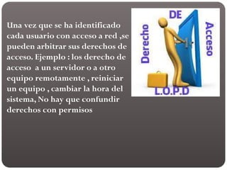 Una vez que se ha identificado
cada usuario con acceso a red ,se
pueden arbitrar sus derechos de
acceso. Ejemplo : los derecho de
acceso a un servidor o a otro
equipo remotamente , reiniciar
un equipo , cambiar la hora del
sistema, No hay que confundir
derechos con permisos
 