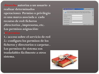 -Derecho autoriza a un usuario a
realizar determinados
operaciones Permiso o privilegio
es una marca asociada a cada
recurso de red: ficheros
,directorios , impresoras, etc.
Los permisos asignación:
-El permiso
1.- acceso sobre el servicio de red
2.- configura los permisos de los
ficheros y directorios o carpetas .
Los permisos de sistema son
trasladables fácilmente a otros
sistema.
 