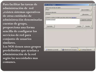 Para facilitar las tareas de
administración de red
,existen sistemas operativos
de otras entidades de
administración denominadas
cuentas de grupo,
proporciona una forma
sencilla de configurar los
servicios de red para
conjunto de usuarios
similares.
Los NOS tienen unos grupos
predefinidos que ayudan a
administración de la red
según las necesidades mas
comunes.
 