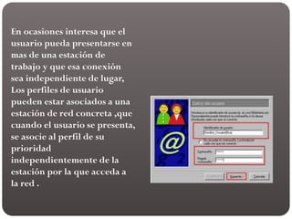 En ocasiones interesa que el
usuario pueda presentarse en
mas de una estación de
trabajo y que esa conexión
sea independiente de lugar,
Los perfiles de usuario
pueden estar asociados a una
estación de red concreta ,que
cuando el usuario se presenta,
se asocie al perfil de su
prioridad
independientemente de la
estación por la que acceda a
la red .
 