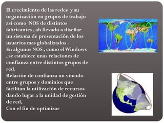 El crecimiento de las redes y su
organización en grupos de trabajo
así como NOS de distintos
fabricantes , ah llevado a diseñar
un sistema de presentación de los
usuarios mas globalizados .
En algunos NOS , como elWindows
, se establece unas relaciones de
confianza entre distintos grupos de
red.
Relación de confianza un vinculo
entre grupos y dominios que
facilitan la utilización de recursos
dando lugar a la unidad de gestión
de red,
Con el fin de optimizar
 