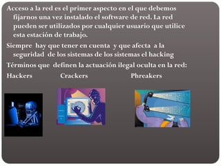 Acceso a la red es el primer aspecto en el que debemos
fijarnos una vez instalado el software de red. La red
pueden ser utilizados por cualquier usuario que utilice
esta estación de trabajo.
Siempre hay que tener en cuenta y que afecta a la
seguridad de los sistemas de los sistemas el hacking
Términos que definen la actuación ilegal oculta en la red:
Hackers Crackers Phreakers
 