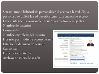 Son un modo habitual de personalizar el acceso a la red .Toda
persona que utilicé la red necesita tener una cuenta de acceso.
Las cuentas de usuario suelen tener parámetros semejantes :
Nombre de usuario:
Contraseña:
Nombre completo del usuario
Horario permitido de acceso de red
Estaciones de inicio de sesión
Caducidad
Directorio particular
Archivo de inicio de sesión
 