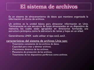  Es un sistema de almacenamiento de datos que mantiene organizada la
información en forma de archivos.
 Un archivo es la unidad básica para almacenar información en Unix.
Técnicamente es una secuencia de bytes almacenados en un dispositivo de
memoria; los cuales están agrupados en directorios formando una
estructura jerárquica, como la estructura de ramas y hojas en un árbol.
 Generalmente, UNIX suele utilizar el tipo ext2, ext3 .
características del sistema de archivos Unix son:
• Tratamiento consistente de los archivos de datos.
• Capacidad para crear y eliminar archivos.
• Crecimiento dinámico de los archivos.
• Mecanismo de protección de los archivos,
• Tratamiento de los dispositivos periféricos como archivos.
 