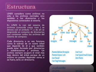 .
 UNIX considera como archivos no
sólo a los archivos normales sino
también a los directorios y los
dispositivos conectados al sistema.
 En UNIX la raíz del sistema deEn UNIX la raíz del sistema de
archivos (conocida como root ) searchivos (conocida como root ) se
denota con el símbolo "/", y de ahí sedenota con el símbolo "/", y de ahí se
desprende un conjunto de directoriosdesprende un conjunto de directorios
que contienen todos los archivos delque contienen todos los archivos del
sistema de cómputo.sistema de cómputo.
 Cada directorio, a su vez, funciona
como la subraíz de un nuevo árbol
que depende de él y que también
puede estar formado por directorios
o subdirectorios y archivos. Un
archivo siempre ocupará el nivel más
bajo dentro del árbol, porque de un
archivo no pueden depender otros; si
así fuera, sería un directorio.
.
 