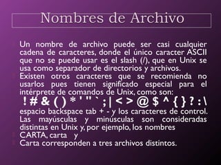  Un nombre de archivo puede ser casi cualquier
cadena de caracteres, donde el único caracter ASCII
que no se puede usar es el slash (/), que en Unix se
usa como separador de directorios y archivos.
 Existen otros caracteres que se recomienda no
usarlos pues tienen significado especial para el
intérprete de comandos de Unix, como son:
! # & ( ) * ' " ` ; | < > @ $ ^ { } ? : 
espacio backspace tab + - y los caracteres de control.
Las mayúsculas y minúsculas son consideradas
distintas en Unix y, por ejemplo, los nombres
 CARTA, carta y
 Carta corresponden a tres archivos distintos.
 