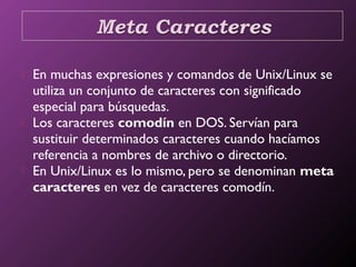  En muchas expresiones y comandos de Unix/Linux se
utiliza un conjunto de caracteres con significado
especial para búsquedas.
 Los caracteres comodín en DOS. Servían para
sustituir determinados caracteres cuando hacíamos
referencia a nombres de archivo o directorio. 
 En Unix/Linux es lo mismo, pero se denominan meta
caracteres en vez de caracteres comodín.
 