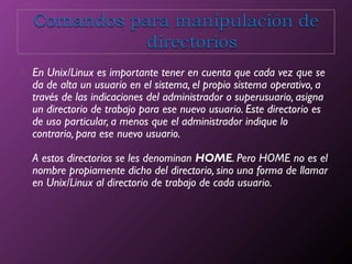  En Unix/Linux es importante tener en cuenta que cada vez que se
da de alta un usuario en el sistema, el propio sistema operativo, a
través de las indicaciones del administrador o superusuario, asigna
un directorio de trabajo para ese nuevo usuario. Este directorio es
de uso particular, a menos que el administrador indique lo
contrario, para ese nuevo usuario.
A estos directorios se les denominan HOME. Pero HOME no es el
nombre propiamente dicho del directorio, sino una forma de llamar
en Unix/Linux al directorio de trabajo de cada usuario.
 
