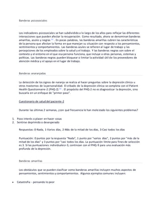 Banderas psicosociales
Los indicadores psicosociales se han subdividido a lo largo de los años para reflejar las diferentes
interacciones que pueden afectar la recuperación. Como resultado, ahora se denominan banderas
amarillas, azules y negras [5]
. En pocas palabras, las banderas amarillas cubren las características
de la persona que afectan la forma en que manejan su situación con respecto a los pensamientos,
sentimientos y comportamientos. Las banderas azules se refieren al lugar de trabajo y las
percepciones de los empleados sobre la salud y el trabajo. Y las banderas negras son sobre el
contexto y el entorno en el que esa persona funciona, que incluye a otras personas, sistemas y
políticas. Las banderas negras pueden bloquear o limitar la actividad útil de los proveedores de
atención médica y el apoyo en el lugar de trabajo.
Banderas anaranjadas
La detección de los signos de naranja se realiza al hacer preguntas sobre la depresión clínica u
otros trastornos de la personalidad. El cribado de la depresión clínica se completa con el Patient
Health Questionnaire-2 (PHQ-2) [6]
. El propósito del PHQ-2 no es diagnosticar la depresión, sino
buscarla en un enfoque de "primer paso".
Cuestionario de salud del paciente-2
Durante las últimas 2 semanas, ¿con qué frecuencia le han molestado los siguientes problemas?
1. Poco interés o placer en hacer cosas
2. Sentirse deprimido o desesperado
Respuestas: 0-Nada, 1-Varios días, 2-Más de la mitad de los días, 3-Casi todos los días
Puntuación: 0 puntos por la respuesta "Nada", 1 punto por "varios días", 2 puntos por "más de la
mitad de los días" y 3 puntos por "casi todos los días. La puntuación límite para fines de selección
es 3. Si las puntuaciones individuales> 3, continúan con el PHQ-9 para una evaluación más
profunda de la depresión.
Banderas amarillas
Los obstáculos que se pueden clasificar como banderas amarillas incluyen muchos aspectos de
pensamientos, sentimientos y comportamientos. Algunos ejemplos comunes incluyen:
 Catastrofia - pensando lo peor
 