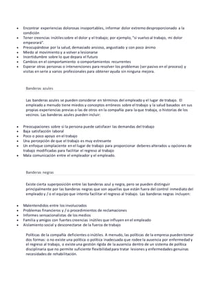  Encontrar experiencias dolorosas insoportables, informar dolor extremo desproporcionado a la
condición
 Tener creencias inútilessobre el dolor y el trabajo; por ejemplo, "si vuelvo al trabajo, mi dolor
empeorará".
 Preocupándose por la salud, demasiado ansioso, angustiado y con poco ánimo
 Miedo al movimiento y a volver a lesionarse
 Incertidumbre sobre lo que depara el futuro
 Cambios en el comportamiento o comportamientos recurrentes
 Esperar otras personas o intervenciones para resolver los problemas (ser pasivo en el proceso) y
visitas en serie a varios profesionales para obtener ayuda sin ninguna mejora.
Banderas azules
Las banderas azules se pueden considerar en términos del empleado y el lugar de trabajo. El
empleado a menudo tiene miedos y conceptos erróneos sobre el trabajo y la salud basados en sus
propias experiencias previas o las de otros en la compañía para la que trabaja, o historias de los
vecinos. Las banderas azules pueden incluir:
 Preocupaciones sobre si la persona puede satisfacer las demandas del trabajo
 Baja satisfacción laboral
 Poco o poco apoyo en el trabajo
 Una percepción de que el trabajo es muy estresante
 Un enfoque complaciente en el lugar de trabajo para proporcionar deberes alterados u opciones de
trabajo modificadas para facilitar el regreso al trabajo
 Mala comunicación entre el empleador y el empleado.
Banderas negras
Existe cierta superposición entre las banderas azul y negra, pero se pueden distinguir
principalmente por las banderas negras que son aquellas que están fuera del control inmediato del
empleado y / o el equipo que intenta facilitar el regreso al trabajo. Las banderas negras incluyen:
 Malentendidos entre los involucrados
 Problemas financieros y / o procedimientos de reclamaciones
 Informes sensacionalistas de los medios
 Familia y amigos con fuertes creencias inútiles que influyen en el empleado
 Aislamiento social y desconectarse de la fuerza de trabajo
Políticas de la compañía deficientes o inútiles. A menudo, las políticas de la empresa pueden tomar
dos formas: o no existe una política o política inadecuada que rodee la ausencia por enfermedad y
el regreso al trabajo, o existe una gestión rígida de la ausencia dentro de un sistema de política
disciplinaria que no permite suficiente flexibilidadpara tratar lesiones y enfermedades genuinas
necesidades de rehabilitación.
 
