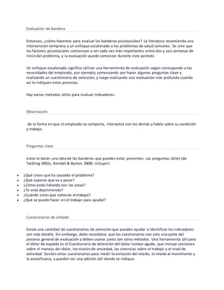 Evaluación de bandera
Entonces, ¿cómo hacemos para evaluar las banderas psicosociales? La literatura recomienda una
intervención temprana y un enfoque escalonado a los problemas de salud comunes. Se cree que
los factores psicosociales comienzan a ser cada vez más importantes entre dos y seis semanas de
inicio del problema, y la evaluación puede comenzar durante este período.
Un enfoque escalonado significa utilizar una herramienta de evaluación según corresponda a las
necesidades del empleado, por ejemplo,comenzando por hacer algunas preguntas clave y
realizando un cuestionario de selección, y luego realizando una evaluación más profunda cuando
así lo indiquen estos procesos.
Hay varios métodos útiles para evaluar indicadores:
Observación
de la forma en que el empleado se comporta, interactúa con los demás y habla sobre su condición
y trabajo.
Preguntas clave
estos le darán una idea de las banderas que pueden estar presentes. Las preguntas útiles (de
Tackling MSDs, Kendall & Burton 2009) incluyen:
 ¿Qué crees que ha causado el problema?
 ¿Qué esperas que va a pasar?
 ¿Cómo estás lidiando con las cosas?
 ¿Te está deprimiendo?
 ¿Cuándo crees que volverás al trabajo?
 ¿Qué se puede hacer en el trabajo para ayudar?
Cuestionarios de cribado
Existe una cantidad de cuestionarios de selección que pueden ayudar a identificar los indicadores
con más detalle. Sin embargo, debe recordarse que los cuestionarios son solo una parte del
proceso general de evaluación y deben usarse junto con otros métodos. Una herramienta útil para
el dolor de espalda es el Cuestionario de detección del dolor lumbar agudo, que incluye secciones
sobre el manejo del dolor, los nivelesde ansiedad, las creencias sobre el trabajo y el nivel de
actividad. Existen otros cuestionarios para medir la evitación del miedo, el miedo al movimiento y
la autoeficacia, y pueden ser una adición útil donde se indique.
 