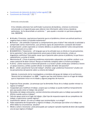  Cuestionario de detección de dolor lumbar agudo[7] [6]
 Cuestionario de Örebro[8] [9]
[7] [10]
Entrevista estructurada
Si los métodos anteriores han confirmado la presencia de banderas, entonces la entrevista
estructurada es el siguiente paso para obtener más información sobre temas y banderas
particulares. Se ha desarrollado un acrónimo [3]
para ayudar a recordar en qué áreas preguntar
más: ABCDEFW.
 A ttitudes / Creencias: ¿qué piensa el paciente que es el problema y tienen una actitud positiva o
negativa hacia el dolor y el posible tratamiento?
 B ehaviour - ¿Ha cambiado el paciente su comportamiento para el dolor? Han reducido la actividad o
compensado ciertos movimientos. ¿Los primeros signos de catastrofismo y evitación del miedo?
 C ompensación: ¿están esperando un reclamo debido a un posible accidente? ¿Esto está poniendo
estrés innecesario en su vida? .
 D IAGNÓSTICO / Tratamiento - ¿El lenguaje que se ha utilizado tuvo un efecto en los pensamientos
de los pacientes? ¿Han tenido tratamiento previo para el dolor anteriormente, y hubo un
diagnóstico conflictivo? Esto podría causar que el paciente sobre-piense el problema, lo que lleva a
catastrofismo y a evitar el miedo.
 Movimientos E : ¿Tiene el paciente problemas emocionales subyacentes que podrían conducir a un
mayor potencial de dolor crónico? Recoja un trasfondo completo sobre su historia psicológica.
 F amilia - ¿Cómo reacciona la familia del paciente a su lesión? ¿Están siendo poco solidarios o tienen
un apoyo excesivo, y ambos pueden afectar el concepto del dolor del paciente?
 W ork - ¿Están actualmente fuera del trabajo? ¿Podrían surgir problemas financieros? ¿Cuáles son
los pensamientos del paciente sobre su entorno de trabajo?
Además, la conclusión de los investigadores y miembros del grupo de trabajo en la conferencia
'Decenio de los Indicadores' en 2008 [11]
sugiere que hay siete factores clave en el lugar de trabajo
que es importante incluir en el cribado y algunas preguntas de muestra:
1. Exigencias físicas pesadas: ¿Le preocupa que las demandas físicas de su trabajo puedan retrasar su
regreso al trabajo?
2. Incapacidad para modificar el trabajo: ¿espera que su trabajo se pueda modificar temporalmente
para que pueda volver al trabajo más pronto?
3. Demandas de trabajo estresantes: ¿existen elementos estresantes para su trabajo que puedan ser
difíciles cuando vuelva a trabajar?
4. Falta de apoyo social en el lugar de trabajo: ¿Qué tipo de respuesta espera de sus compañeros de
trabajo y supervisores cuando regrese?
5. Insatisfacción laboral: ¿Es este un trabajo que recomendarías a un amigo?
6. Pobre expectativa de recuperación y regreso al trabajo: ¿Te preocupa que volver a tu trabajo sea
difícil dadas tus circunstancias actuales?
7. Miedo a volver a lesionarse: ¿está preocupado por cualquier episodio repetido de dolor (de espalda)
una vez que regrese al trabajo?
 
