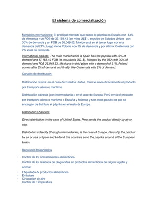 El sistema de comercialización


    Mercados internaciones: El principal mercado que posee la paprika es España con 43%
    de demanda y un FOB de 37,158.42 (en miles US$) , seguido de Estados Unidos con
    30% de demanda y un FOB de 26,049.52, México está en el tercer lugar con una
    demanda del 21%, luego viene Polonia con 2% de demanda y por último, Guatemala con
    2% igual de demanda.

    International markets: The main market which is Spain has the paprika with 43% of
    demand and 37,158.42 FOB (in thousands U.S. $), followed by the USA with 30% of
    demand and FOB 26,049.52, Mexico is in third place with a demand of 21%, Poland
    comes after 2% of demand and finally, like Guatemala with 2% of demand.

    Canales de distribución:

    Distribución directa: en el caso de Estados Unidos, Perú le envía directamente el producto
    por transporte aéreo o marítimo.

    Distribución indirecta (con intermediarios): en el caso de Europa, Perú envía el producto
    por transporte aéreo o marítimo a España y Holanda y son estos países los que se
    encargan de distribuir el páprika en el resto de Europa.

    Distribution Channels:

    Direct distribution: in the case of United States, Peru sends the product directly by air or
    sea.

    Distribution indirectly (through intermediaries) in the case of Europe, Peru ship the product
    by air or sea to Spain and Holland this countries send the paprika around all the European
    Union.

    Requisitos fitosanitarios

·   Control de los contaminantes alimenticios.
·   Control de los residuos de plaguicidas en productos alimenticios de origen vegetal y
    animal.
·   Etiquetado de productos alimenticios.
·   Embalaje
·   Circulación de aire
·   Control de Temperatura
 