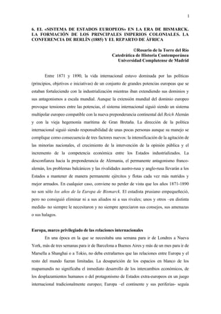 1

6. EL «SISTEMA DE ESTADOS EUROPEOS» EN LA ERA DE BISMARCK.
LA FORMACIÓN DE LOS PRINCIPALES IMPERIOS COLONIALES. LA
CONFERENCIA DE BERLÍN (1885) Y EL REPARTO DE ÁFRICA

                                                        ©Rosario de la Torre del Río
                                              Catedrática de Historia Contemporánea
                                                Universidad Complutense de Madrid


       Entre 1871 y 1890, la vida internacional estuvo dominada por las políticas
(principios, objetivos e iniciativas) de un conjunto de grandes potencias europeas que se
estaban fortaleciendo con la industrialización mientras iban extendiendo sus dominios y
sus antagonismos a escala mundial. Aunque la extensión mundial del dominio europeo
provoque tensiones entre las potencias, el sistema internacional siguió siendo un sistema
multipolar europeo compatible con la nueva preponderancia continental del Reich Alemán
y con la vieja hegemonía marítima de Gran Bretaña. La dirección de la política
internacional siguió siendo responsabilidad de unas pocas personas aunque su manejo se
complique como consecuencia de tres factores nuevos: la intensificación de la agitación de
las minorías nacionales, el crecimiento de la intervención de la opinión pública y el
incremento de la competencia económica entre los Estados industrializados. La
desconfianza hacia la preponderancia de Alemania, el permanente antagonismo franco-
alemán, los problemas balcánicos y las rivalidades austro-rusa y anglo-rusa llevarán a los
Estados a mantener de manera permanente ejércitos y flotas cada vez más nutridos y
mejor armados. En cualquier caso, conviene no perder de vista que los años 1871-1890
no son sólo los años de la Europa de Bismarck. El estadista prusiano empequeñeció,
pero no consiguió eliminar ni a sus aliados ni a sus rivales; unos y otros –en distinta
medida- no siempre le necesitaron y no siempre apreciaron sus consejos, sus amenazas
o sus halagos.


Europa, marco privilegiado de las relaciones internacionales
       En una época en la que se necesitaba una semana para ir de Londres a Nueva
York, más de tres semanas para ir de Barcelona a Buenos Aires y más de un mes para ir de
Marsella a Shanghai o a Tokio, no deba extrañarnos que las relaciones entre Europa y el
resto del mundo fueran limitadas. La desaparición de los espacios en blanco de los
mapamundis no significaba el inmediato desarrollo de los intercambios económicos, de
los desplazamientos humanos o del protagonismo de Estados extra-europeos en un juego
internacional tradicionalmente europeo; Europa –el continente y sus periferias- seguía
 