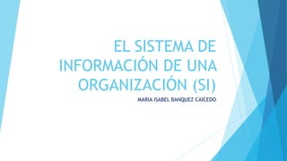 EL SISTEMA DE
INFORMACIÓN DE UNA
ORGANIZACIÓN (SI)
MARIA ISABEL BANQUEZ CAICEDO
 