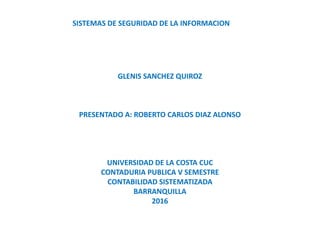 GLENIS SANCHEZ QUIROZ
PRESENTADO A: ROBERTO CARLOS DIAZ ALONSO
UNIVERSIDAD DE LA COSTA CUC
CONTADURIA PUBLICA V SEMESTRE
CONTABILIDAD SISTEMATIZADA
BARRANQUILLA
2016
SISTEMAS DE SEGURIDAD DE LA INFORMACION
 