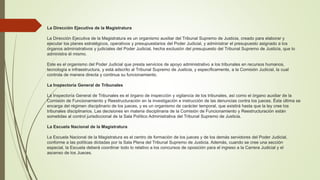 La Dirección Ejecutiva de la Magistratura
La Dirección Ejecutiva de la Magistratura es un organismo auxiliar del Tribunal Supremo de Justicia, creado para elaborar y
ejecutar los planes estratégicos, operativos y presupuestarios del Poder Judicial, y administrar el presupuesto asignado a los
órganos administrativos y judiciales del Poder Judicial, hecha exclusión del presupuesto del Tribunal Supremo de Justicia, que lo
administra él mismo.
Este es el organismo del Poder Judicial que presta servicios de apoyo administrativo a los tribunales en recursos humanos,
tecnología e infraestructura, y está adscrito al Tribunal Supremo de Justicia, y específicamente, a la Comisión Judicial, la cual
controla de manera directa y continua su funcionamiento.
La Inspectoría General de Tribunales
La Inspectoría General de Tribunales es el órgano de inspección y vigilancia de los tribunales, así como el órgano auxiliar de la
Comisión de Funcionamiento y Reestructuración en la investigación e instrucción de las denuncias contra los jueces. Ésta última se
encarga del régimen disciplinario de los jueces, y es un organismo de carácter temporal, que existirá hasta que la ley cree los
tribunales disciplinarios. Las decisiones en materia disciplinaria de la Comisión de Funcionamiento y Reestructuración están
sometidas al control jurisdiccional de la Sala Político Administrativa del Tribunal Supremo de Justicia.
La Escuela Nacional de la Magistratura
La Escuela Nacional de la Magistratura es el centro de formación de los jueces y de los demás servidores del Poder Judicial,
conforme a las políticas dictadas por la Sala Plena del Tribunal Supremo de Justicia. Además, cuando se cree una sección
especial, la Escuela deberá coordinar todo lo relativo a los concursos de oposición para el ingreso a la Carrera Judicial y el
ascenso de los Jueces.
 