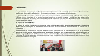 Las Comisiones
Una vez que entró en vigencia la nueva Constitución existieron dos comisiones: la Comisión de Funcionamiento y Reestructuración
y la Comisión Coordinadora de Evaluación y Concursos para el Ingreso y Permanencia en el Poder Judicial.
La Comisión de Funcionamiento y Reestructuración se ha encargado desde la entrada en vigencia de la Constitución a finales de
1999 del régimen disciplinario de los jueces; ha sido un organismo con carácter temporal y existirá hasta que la ley cree los
tribunales disciplinarios . Su presupuesto lo administra y ejecuta la Dirección Ejecutiva de la Magistratura, bajo la supervisión del
Tribunal Supremo de Justicia.
El Servicio de Defensa Pública
El Servicio de Defensa Publica no es un órgano del Poder Judicial en la actualidad. Actualmente es parte de la Defensoría del
Pueblo (que es la encargada de defender los derechos humanos de los ciudadanos, internacionalmente se conoce como el
“ombusdman”).
Tradicionalmente en Venezuela ha sido parte del Poder Judicial. La Constitución de 1999 estableció que la ley le debía dar
autonomía, como si fuera un órgano independiente de otro poder del estado, pero primero se adscribió al Tribunal Supremo de
Justicia y luego a la Defensoría del Pueblo como se indicó anteriormente. Es un órgano del cual forman parte todos los Defensores
Públicos en las distintas áreas de la actividad jurisdiccional, y está encargado de defender a las personas que no disponen de los
medios para contratar a un abogado.
 
