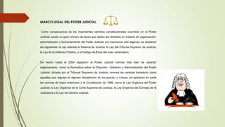 MARCO LEGAL DEL PODER JUDICIAL
Como consecuencia de los importantes cambios constitucionales ocurridos en el Poder
Judicial, existe un gran número de leyes que deben ser dictadas en materia de organización,
administración y funcionamiento del Poder Judicial; por mencionar sólo algunas, se destacan
las siguientes: la Ley referida al Sistema de Justicia, la Ley del Tribunal Supremo de Justicia,
la Ley de la Defensa Pública, y el Código de Ética del Juez venezolano.
De hecho hasta el 2004 regularon al Poder Judicial normas más bien de carácter
reglamentario, como la Normativa sobre la Dirección, Gobierno y Administración del Poder
Judicial, dictada por el Tribunal Supremo de Justicia; normas de carácter transitorio como
aquellas que regulan el régimen disciplinario de los jueces; o incluso, se aplicaron en parte
las normas de leyes anteriores a la Constitución de 1999, como la Ley Orgánica del Poder
Judicial, la Ley Orgánica de la Corte Suprema de Justicia, la Ley Orgánica del Consejo de la
Judicatura o la Ley de Carrera Judicial.
 