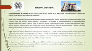 ESTRUCTURA JURIDICCIONAL
El Tribunal Supremo de Justicia es la última instancia judicial del país, a través de sus seis (6) Salas: Político Administrativa, Casación Civil,
Casación Social, Casación Penal, Electoral, y Constitucional.
La Sala Político Administrativa es competente para resolver en primera, segunda o última instancia, según el caso, los reclamos del ciudadano contra
el Estado, cuando éste afecte sus derechos subjetivos y patrimoniales, y en tal sentido, es competente para anular los actos administrativos
generales o individuales contrarios a derecho, incluso por desviación de poder; condenar al pago de sumas de dinero y a la reparación de daños y
perjuicios originados en responsabilidad de la Administración; conocer de reclamos por la prestación de servicios públicos y disponer lo necesario
para el restablecimiento de las situaciones jurídicas subjetivas lesionadas por la actividad administrativa.
La Sala de Casación Civil es la última instancia judicial en materia mercantil y civil. La Sala de Casación Social comprende la casación agraria, laboral
y de menores, siendo la última instancia judicial en estas materias. La Sala de Casación Penal es la última instancia judicial en materia penal. La Sala
Constitucional es la más alta instancia judicial en materia constitucional y es el máximo intérprete de la Constitución, siendo sus decisiones sobre la
materia vinculantes, incluso, para las demás salas del Tribunal Supremo de Justicia.
Los Magistrados que en total son treinta y dos (32), a partir de 2004 en virtud de la entrada en vigencia de la Ley Orgánica del Tribunal Supremo de
Justicia, integran el Tribunal Supremo de Justicia en Pleno, y también tienen importantes funciones judiciales, como decidir sobre las solicitudes de
enjuiciamiento de los altos funcionarios del Estado.
 