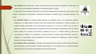 o Los tribunales tienen la atribución de dirimir las controversias que surjan entre los ciudadanos, o entre éstos y el
Estado, según los procedimientos establecidos en la ley (sistema judicial: “civil law”).
La organización de los tribunales en Venezuela no es uniforme, ésta depende de la materia de la cual se ocupan. Para
explicar su organización y funcionamiento, dividiremos los tribunales en penales; civiles y mercantiles; laborales, y de
familia.
o Los tribunales Penales Los tribunales penales presentan una regulación propia y una organización específica,
establecida en el Código Orgánico Procesal Penal. Estos tribunales están organizados en Circuitos Judiciales. Los
Circuitos Judiciales corresponden a las Circunscripciones Judiciales que a su vez es la forma en que se divide el
territorio para asignar la competencia de los tribunales en territorios determinados. Generalmente cada Circunscripción
Judicial coincide con el territorio de los estados venezolanos que son 23 y el Distrito Federal, por ello hay 24
Circunscripciones Judiciales y en consecuencia, 24 Circuitos Penales. El Circuito Judicial Penal está a cargo de un
Presidente y un Vicepresidente, ambos designados por la Dirección Ejecutiva de la Magistratura, quienes son jueces
titulares de las Cortes de Apelaciones.
o Los tribunales civiles y mercantiles son tribunales multicompetentes porque conocen de varias materias del derecho.
Están organizados en Circunscripciones Judiciales, representadas por un Juez Rector Civil, con funciones similares al
Presidente del Circuito Judicial Penal y designado de la misma forma que éste.
 