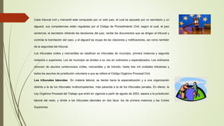 Cada tribunal civil y mercantil está compuesto por un solo juez, el cual es apoyado por un secretario y un
alguacil, sus competencias están reguladas por el Código de Procedimiento Civil, según el cual, el juez
sentencia; el secretario refrenda las decisiones del juez, recibe los documentos que se dirigen al tribunal y
controla la tramitación del caso, y el alguacil se ocupa de las citaciones y notificaciones, así como también
de la seguridad del tribunal.
Los tribunales civiles y mercantiles se clasifican en tribunales de municipio, primera instancia y segunda
instancia o superiores. Los de municipio se dividen a su vez en ordinarios y especializados. Los ordinarios
conocen de asuntos contenciosos civiles, mercantiles y de tránsito, hasta tres mil unidades tributarias y
todos los asuntos de jurisdicción voluntaria a que se refiere el Código Orgánico Procesal Civil.
Los tribunales laborales En materia laboral, se tiende hacia la especialización y a una organización
distinta a la de los tribunales multicompetentes, más parecida a la de los tribunales penales. En efecto, la
Ley Orgánica Procesal del Trabajo que entró en vigencia a partir de agosto de 2003, separa a la jurisdicción
laboral del resto, y divide a los tribunales laborales en dos tipos: los de primera instancia y las Cortes
Superiores.
 
