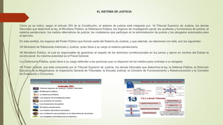 EL SISTEMA DE JUSTICIA
Como ya se indicó, según el artículo 253 de la Constitución, el sistema de justicia está integrado por: “el Tribunal Supremo de Justicia, los demás
tribunales que determine la ley, el Ministerio Público, la Defensoría Pública, los órganos de investigación penal, los auxiliares y funcionarios de justicia, el
sistema penitenciario, los medios alternativos de justicia, los ciudadanos que participan en la administración de justicia y los abogados autorizados para
el ejercicio.
En este sentido, los órganos del Poder Público que forman parte del Sistema de Justicia, y que además, se relacionan con éste, son los siguientes:
•El Ministerio de Relaciones Interiores y Justicia, quien tiene a su cargo el sistema penitenciario.
•El Ministerio Público, el cual es responsable de garantizar el respeto de los derechos constitucionales en los juicios y ejerce en nombre del Estado la
acción penal. Su máxima autoridad es el Fiscal General.
•La Defensoría Pública, quien tiene a su cargo defender a las personas que no disponen de los medios para contratar a un abogado.
•El Poder Judicial, que está compuesto por el Tribunal Supremo de Justicia, los demás tribunales que determine la ley, la Defensa Pública, la Dirección
Ejecutiva de la Magistratura, la Inspectoría General de Tribunales, la Escuela Judicial, la Comisión de Funcionamiento y Reestructuración y la Comisión
de Evaluación y Concursos.
 