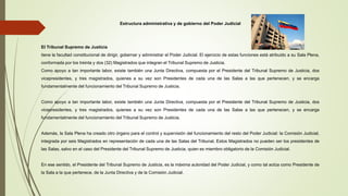 Estructura administrativa y de gobierno del Poder Judicial
El Tribunal Supremo de Justicia
tiene la facultad constitucional de dirigir, gobernar y administrar el Poder Judicial. El ejercicio de estas funciones está atribuido a su Sala Plena,
conformada por los treinta y dos (32) Magistrados que integran el Tribunal Supremo de Justicia.
Como apoyo a tan importante labor, existe también una Junta Directiva, compuesta por el Presidente del Tribunal Supremo de Justicia, dos
vicepresidentes, y tres magistrados, quienes a su vez son Presidentes de cada una de las Salas a las que pertenecen, y se encarga
fundamentalmente del funcionamiento del Tribunal Supremo de Justicia.
Como apoyo a tan importante labor, existe también una Junta Directiva, compuesta por el Presidente del Tribunal Supremo de Justicia, dos
vicepresidentes, y tres magistrados, quienes a su vez son Presidentes de cada una de las Salas a las que pertenecen, y se encarga
fundamentalmente del funcionamiento del Tribunal Supremo de Justicia.
Además, la Sala Plena ha creado otro órgano para el control y supervisión del funcionamiento del resto del Poder Judicial: la Comisión Judicial,
integrada por seis Magistrados en representación de cada una de las Salas del Tribunal. Estos Magistrados no pueden ser los presidentes de
las Salas, salvo en el caso del Presidente del Tribunal Supremo de Justicia, quien es miembro obligatorio de la Comisión Judicial.
En ese sentido, el Presidente del Tribunal Supremo de Justicia, es la máxima autoridad del Poder Judicial, y como tal actúa como Presidente de
la Sala a la que pertenece, de la Junta Directiva y de la Comisión Judicial.
 