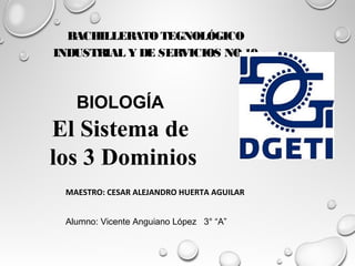 BACHILLERATO TEGNOLÓGICO
INDUSTRIAL Y DE SERVICIOS NO.19
BIOLOGÍA
El Sistema de
los 3 Dominios
MAESTRO: CESAR ALEJANDRO HUERTA AGUILAR
Alumno: Vicente Anguiano López 3° “A”
 
