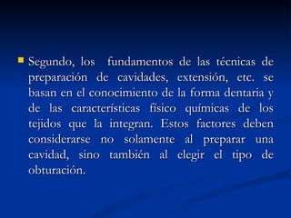    Segundo, los fundamentos de las técnicas de
    preparación de cavidades, extensión, etc. se
    basan en el conocimiento de la forma dentaria y
    de las características físico químicas de los
    tejidos que la integran. Estos factores deben
    considerarse no solamente al preparar una
    cavidad, sino también al elegir el tipo de
    obturación.
 