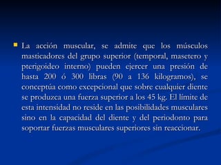    La acción muscular, se admite que los músculos
    masticadores del grupo superior (temporal, masetero y
    pterigoideo interno) pueden ejercer una presión de
    hasta 200 ó 300 libras (90 a 136 kilogramos), se
    conceptúa como excepcional que sobre cualquier diente
    se produzca una fuerza superior a los 45 kg. El límite de
    esta intensidad no reside en las posibilidades musculares
    sino en la capacidad del diente y del periodonto para
    soportar fuerzas musculares superiores sin reaccionar.
 