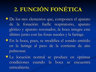 2. FUNCIÓN FONÉTICA
   De los tres elementos que, componen el aparato
    de la fonación: fuelle respiratorio, aparato
    glótico y aparato resonador, la boca integra este
    último junto con las fosas nasales y la faringe.
   En la boca, pues, se modifica el sonido emitido
    en la laringe al paso de la corriente de aire
    pulmonar.
   La locución normal se produce en óptimas
    condiciones cuando la boca se encuentra
    entreabierta.
 