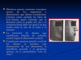    Distintos autores enuncian conceptos
    acerca de los segmentos y
    dimensiones que deben considerarse.
    Citemos como ejemplo las ideas de
    Goo-friend, quien entiende que la
    distancia entre la pupila del ojo y la
    comisura bucal debe ser igual a la que
    media entre la raíz de la nariz y el
    mentón
   La presencia de dientes que
    establezcan relación de oclusión
    central regula la dimensión vertical.
   Cuando por ausencia parcial o total de
    los dientes se produce una
    disminución de esa dimensión, la
    mandíbula asciende y se propulsa;
    aparece así la característica "cara de
    viejo".
 