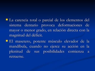    La carencia total o parcial de los elementos del
    sistema dentario provoca deformaciones de
    mayor o menor grado, en relación directa con la
    magnitud del déficit.
   El masetero, potente músculo elevador de la
    mandíbula, cuando no ejerce su acción en la
    plenitud de sus posibilidades comienza a
    retraerse.
 