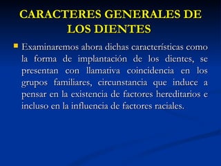 CARACTERES GENERALES DE
          LOS DIENTES
   Examinaremos ahora dichas características como
    la forma de implantación de los dientes, se
    presentan con llamativa coincidencia en los
    grupos familiares, circunstancia que induce a
    pensar en la existencia de factores hereditarios e
    incluso en la influencia de factores raciales.
 