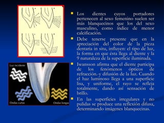    Los      dientes     cuyos      portadores
    pertenecen al sexo femenino suelen ser
    más blanquecinos que los del sexo
    masculino, como índice de menor
    calcificación.
   Debe tenerse presente que en la
    apreciación del color de la pieza
    dentaria in situ, influyen: el tipo de luz,
    la forma en que ésta llega al diente y la
    9 naturaleza de la superficie iluminada.
   Iwansson afirma que el diente participa
    de los fenómenos ópticos de
    refracción.-y difusión de la luz. Cuando
    el haz luminoso llega a una superficie
    lisa, y uniforme, el rayo se refleja
    totalmente, dando así sensación de
    brillo.
   En las superficies irregulares y no
    pulidas se produce una reflexión difusa,
    determinando imágenes blanquecinas.
 