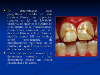    En         determinadas       áreas
    geográficas. Cuando el agua
    contiene flúor en una proporción
    superior al 1,5 en 1,000.000
    ocasiona, en quienes la ingieren en
    el momento de la mineralización,
    coloraciones anómalas que van
    desde el blanco lechoso hasta el
    marrón oscuro. Ello se produce
    como         consecuencia        de
    modificaciones registradas en los
    cristales de apatita bajo la acción
    del exceso de flúor.
   Estos dientes así coloreados se
    denominan veteados y han
    demostrado poseer una menor
    proclividad a las caries.
 