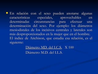    En relación con el sexo pueden anotarse algunas
    características    especiales,     aprovechables       en
    determinadas circunstancias para efectuar una
    determinación del sexo. Por ejemplo: los diámetros
    rnesiodistales de los incisivos centrales y laterales son
    más desproporcionados en la mujer que en el hombre.
    El índice de Aitchison, que estudia esa relación, es el
    siguiente:
                Diámetro MD. del I.C.S. X 100
                Diámetro M.D. del I.L.S.
 
